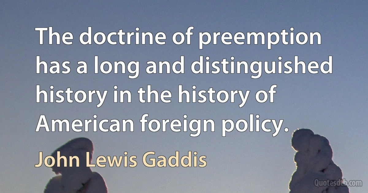 The doctrine of preemption has a long and distinguished history in the history of American foreign policy. (John Lewis Gaddis)