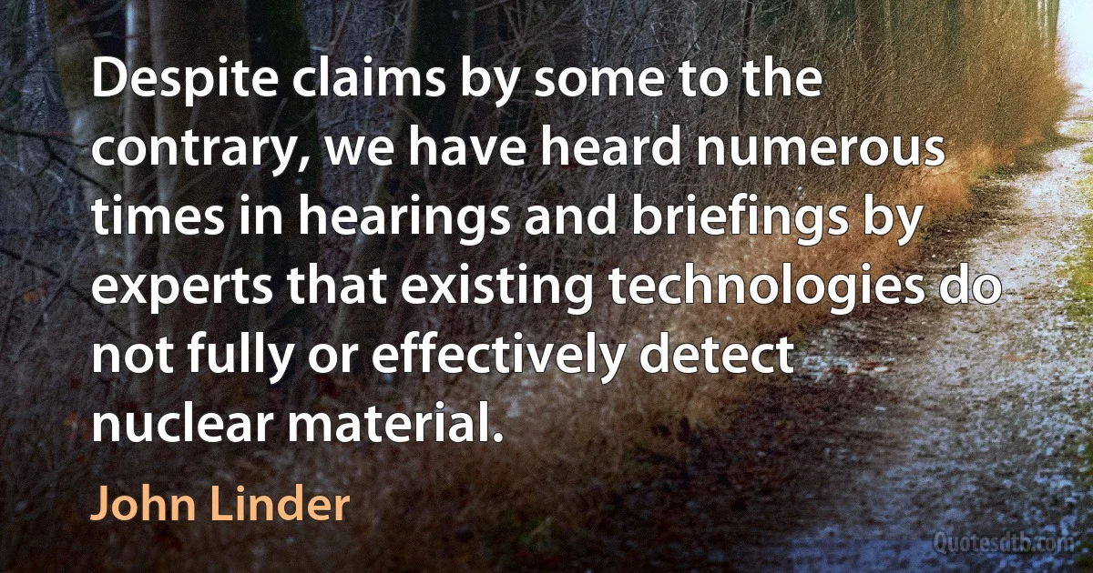 Despite claims by some to the contrary, we have heard numerous times in hearings and briefings by experts that existing technologies do not fully or effectively detect nuclear material. (John Linder)