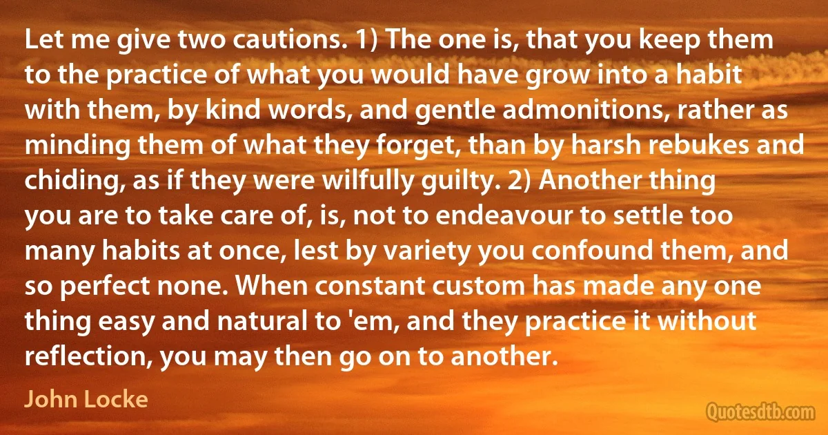 Let me give two cautions. 1) The one is, that you keep them to the practice of what you would have grow into a habit with them, by kind words, and gentle admonitions, rather as minding them of what they forget, than by harsh rebukes and chiding, as if they were wilfully guilty. 2) Another thing you are to take care of, is, not to endeavour to settle too many habits at once, lest by variety you confound them, and so perfect none. When constant custom has made any one thing easy and natural to 'em, and they practice it without reflection, you may then go on to another. (John Locke)