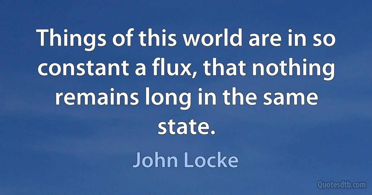 Things of this world are in so constant a flux, that nothing remains long in the same state. (John Locke)