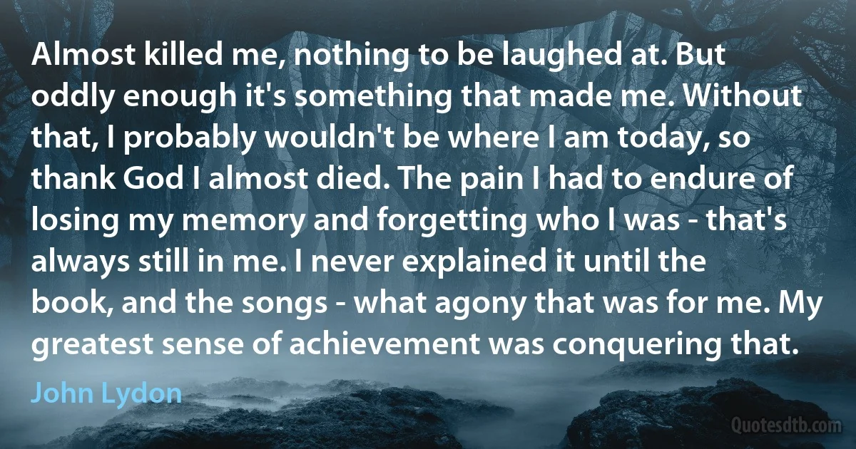 Almost killed me, nothing to be laughed at. But oddly enough it's something that made me. Without that, I probably wouldn't be where I am today, so thank God I almost died. The pain I had to endure of losing my memory and forgetting who I was - that's always still in me. I never explained it until the book, and the songs - what agony that was for me. My greatest sense of achievement was conquering that. (John Lydon)