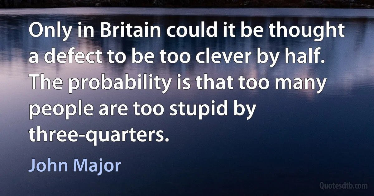 Only in Britain could it be thought a defect to be too clever by half. The probability is that too many people are too stupid by three-quarters. (John Major)