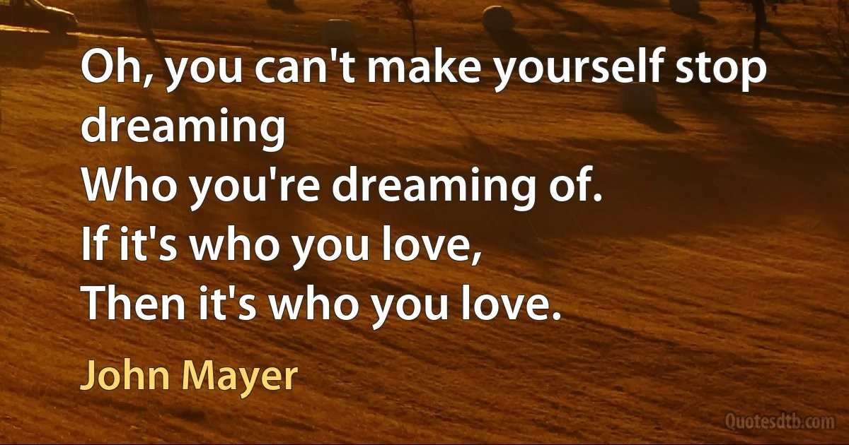 Oh, you can't make yourself stop dreaming
Who you're dreaming of.
If it's who you love,
Then it's who you love. (John Mayer)