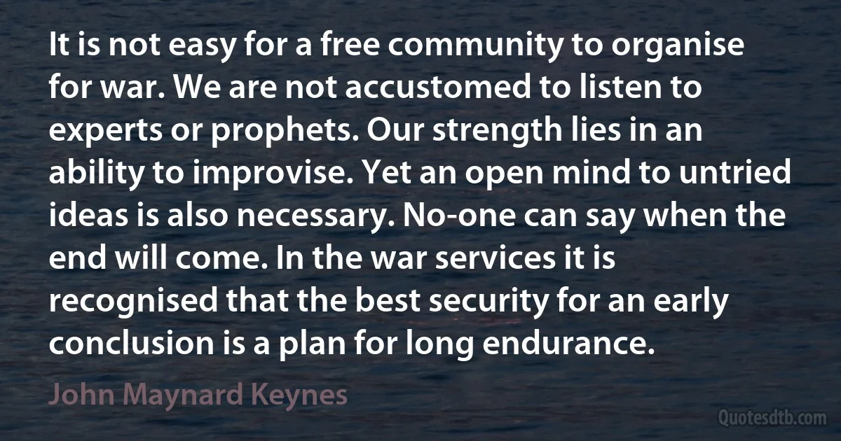 It is not easy for a free community to organise for war. We are not accustomed to listen to experts or prophets. Our strength lies in an ability to improvise. Yet an open mind to untried ideas is also necessary. No-one can say when the end will come. In the war services it is recognised that the best security for an early conclusion is a plan for long endurance. (John Maynard Keynes)