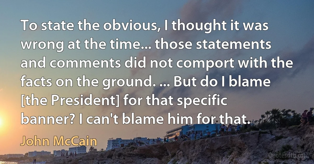 To state the obvious, I thought it was wrong at the time... those statements and comments did not comport with the facts on the ground. ... But do I blame [the President] for that specific banner? I can't blame him for that. (John McCain)