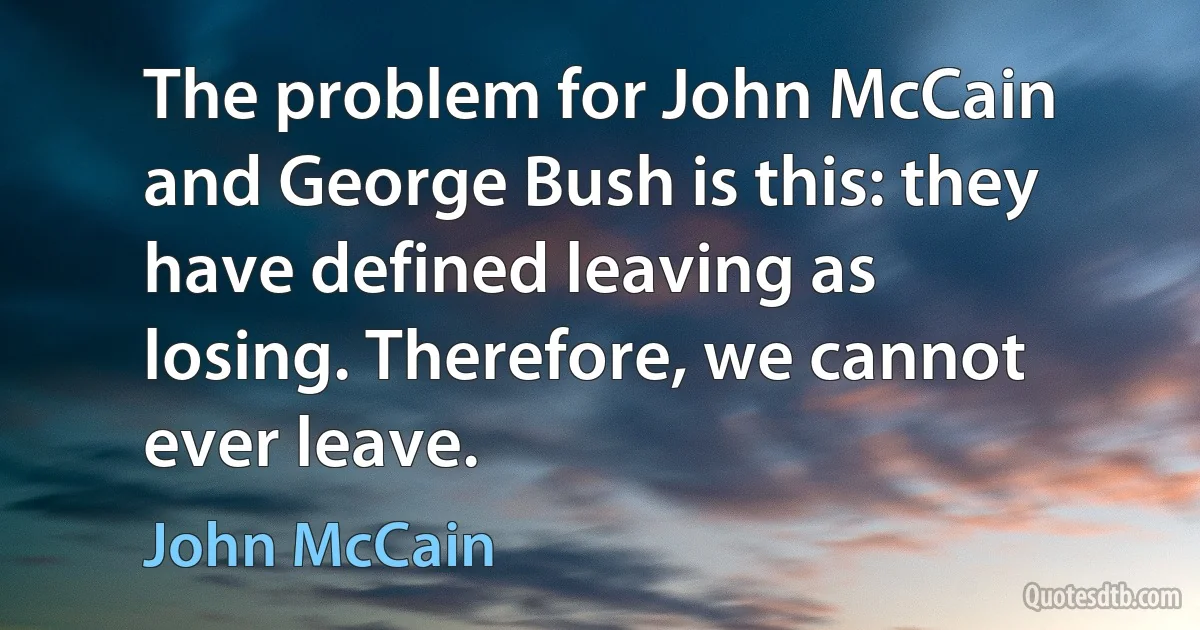 The problem for John McCain and George Bush is this: they have defined leaving as losing. Therefore, we cannot ever leave. (John McCain)