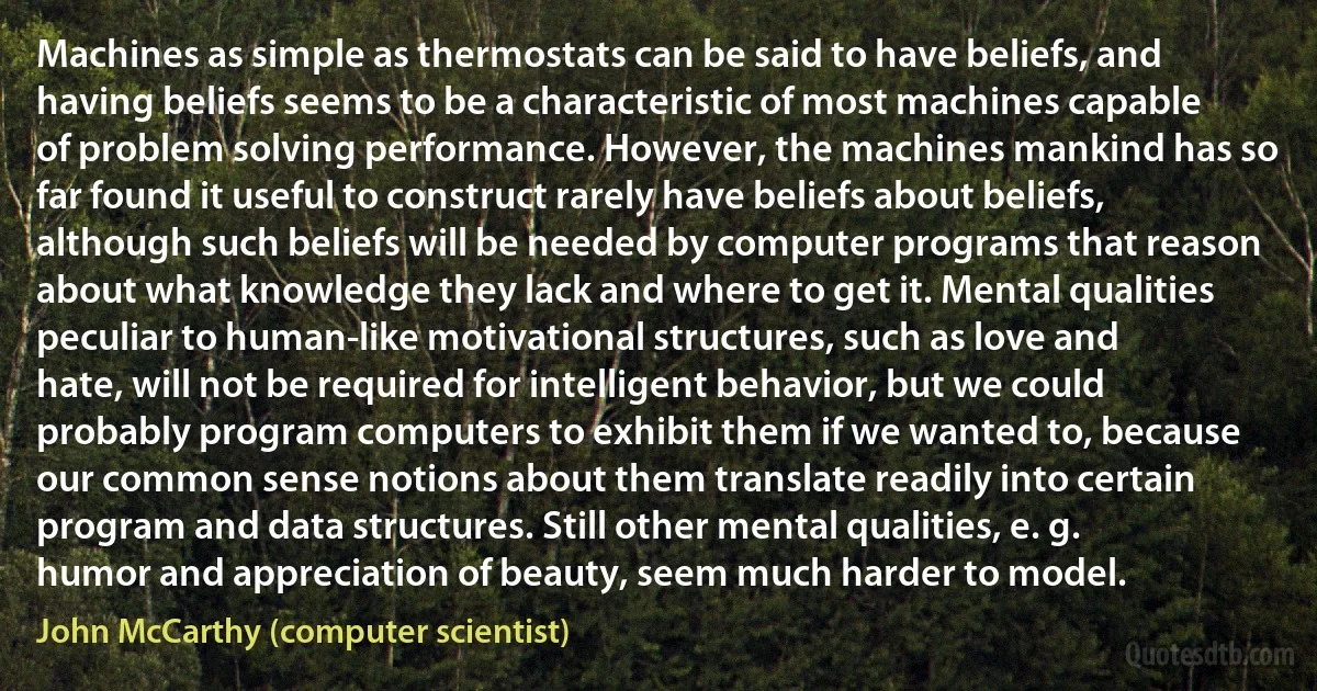 Machines as simple as thermostats can be said to have beliefs, and having beliefs seems to be a characteristic of most machines capable of problem solving performance. However, the machines mankind has so far found it useful to construct rarely have beliefs about beliefs, although such beliefs will be needed by computer programs that reason about what knowledge they lack and where to get it. Mental qualities peculiar to human-like motivational structures, such as love and hate, will not be required for intelligent behavior, but we could probably program computers to exhibit them if we wanted to, because our common sense notions about them translate readily into certain program and data structures. Still other mental qualities, e. g. humor and appreciation of beauty, seem much harder to model. (John McCarthy (computer scientist))