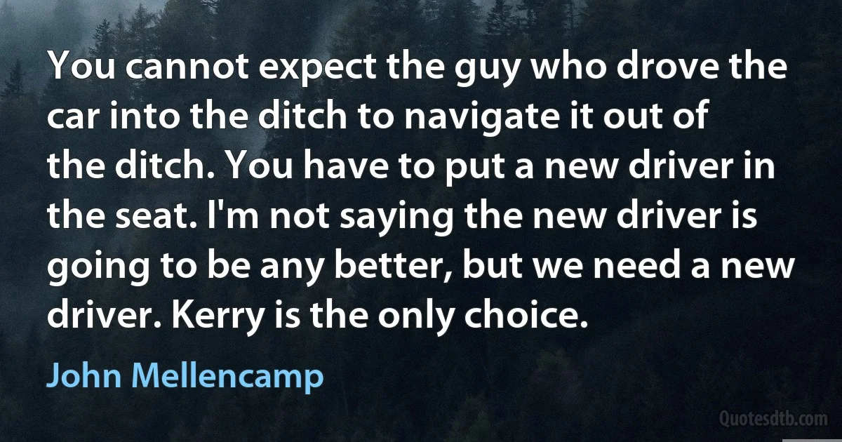 You cannot expect the guy who drove the car into the ditch to navigate it out of the ditch. You have to put a new driver in the seat. I'm not saying the new driver is going to be any better, but we need a new driver. Kerry is the only choice. (John Mellencamp)