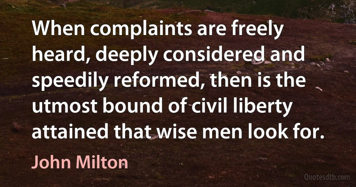 When complaints are freely heard, deeply considered and speedily reformed, then is the utmost bound of civil liberty attained that wise men look for. (John Milton)