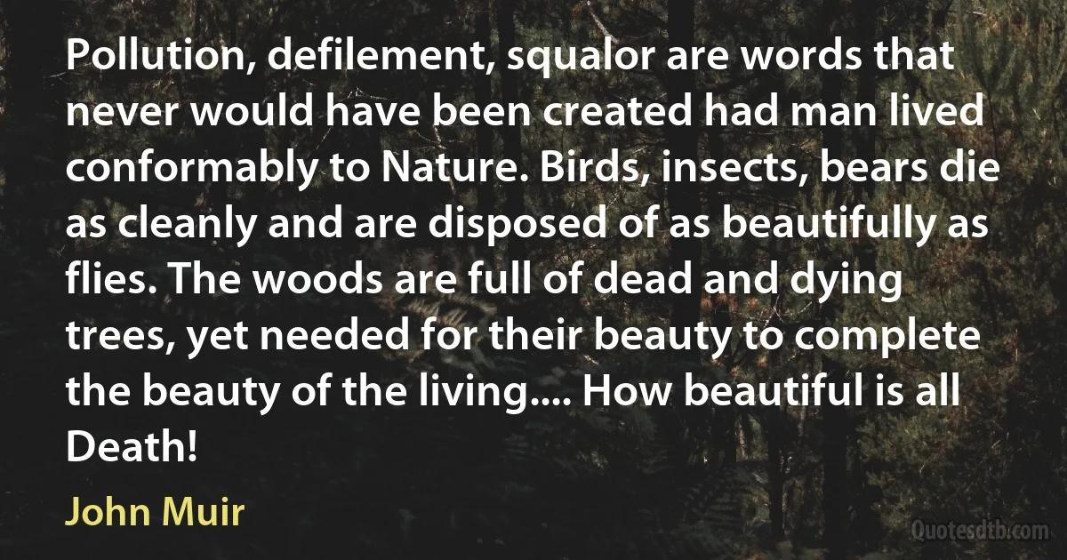 Pollution, defilement, squalor are words that never would have been created had man lived conformably to Nature. Birds, insects, bears die as cleanly and are disposed of as beautifully as flies. The woods are full of dead and dying trees, yet needed for their beauty to complete the beauty of the living.... How beautiful is all Death! (John Muir)