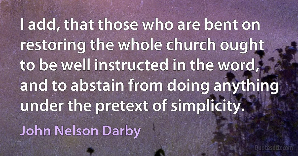 I add, that those who are bent on restoring the whole church ought to be well instructed in the word, and to abstain from doing anything under the pretext of simplicity. (John Nelson Darby)