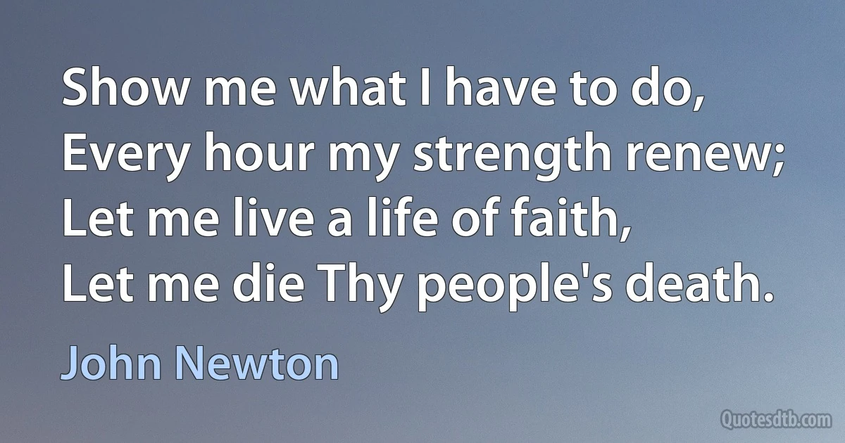 Show me what I have to do,
Every hour my strength renew;
Let me live a life of faith,
Let me die Thy people's death. (John Newton)