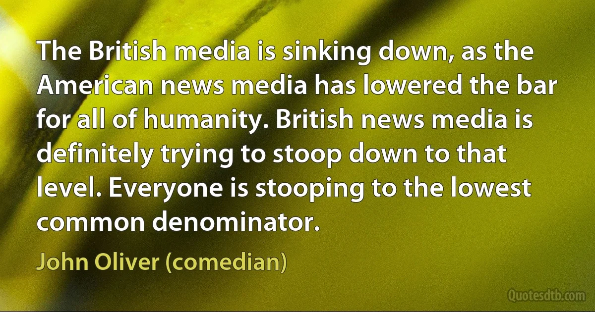 The British media is sinking down, as the American news media has lowered the bar for all of humanity. British news media is definitely trying to stoop down to that level. Everyone is stooping to the lowest common denominator. (John Oliver (comedian))