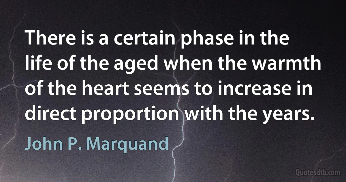 There is a certain phase in the life of the aged when the warmth of the heart seems to increase in direct proportion with the years. (John P. Marquand)