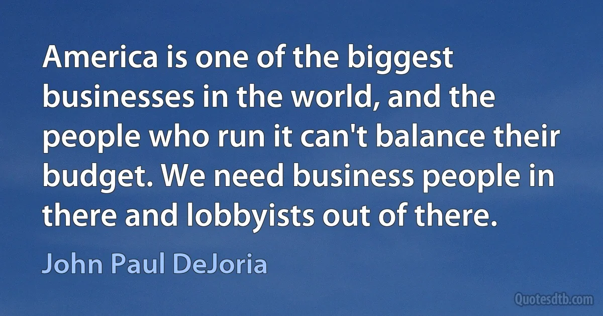 America is one of the biggest businesses in the world, and the people who run it can't balance their budget. We need business people in there and lobbyists out of there. (John Paul DeJoria)