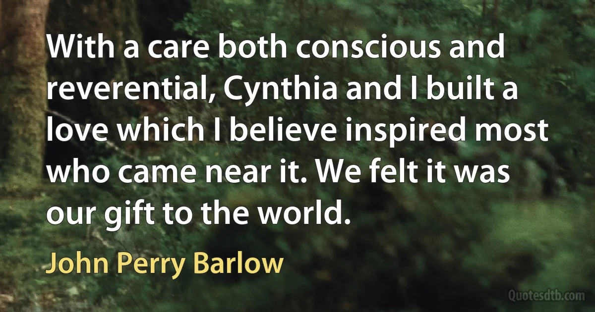 With a care both conscious and reverential, Cynthia and I built a love which I believe inspired most who came near it. We felt it was our gift to the world. (John Perry Barlow)