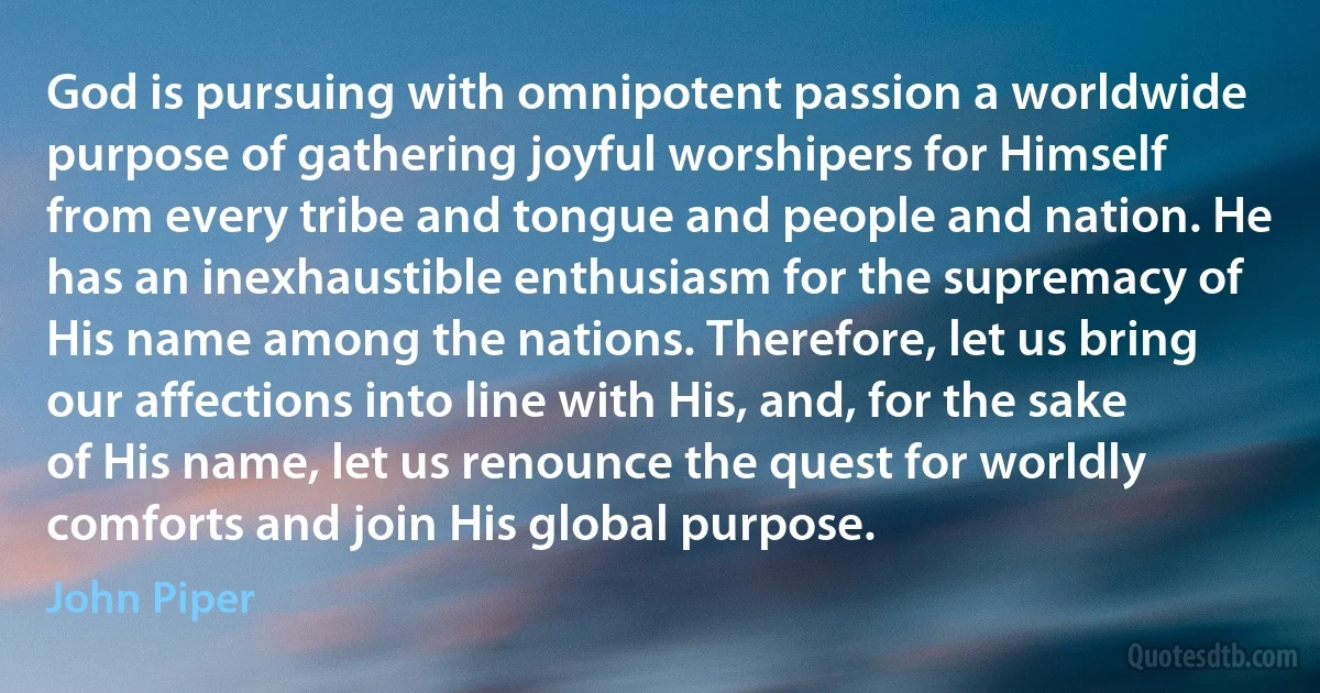 God is pursuing with omnipotent passion a worldwide purpose of gathering joyful worshipers for Himself from every tribe and tongue and people and nation. He has an inexhaustible enthusiasm for the supremacy of His name among the nations. Therefore, let us bring our affections into line with His, and, for the sake of His name, let us renounce the quest for worldly comforts and join His global purpose. (John Piper)