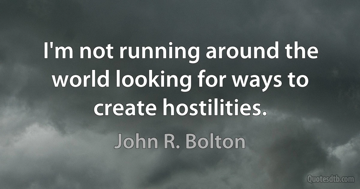 I'm not running around the world looking for ways to create hostilities. (John R. Bolton)