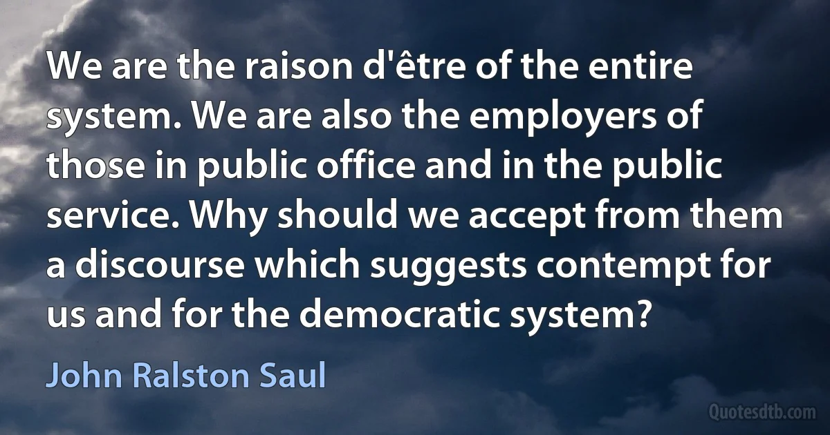 We are the raison d'être of the entire system. We are also the employers of those in public office and in the public service. Why should we accept from them a discourse which suggests contempt for us and for the democratic system? (John Ralston Saul)