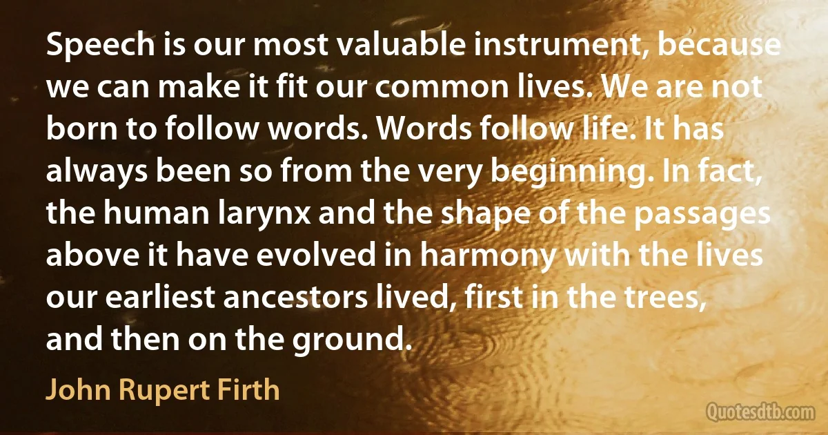 Speech is our most valuable instrument, because we can make it fit our common lives. We are not born to follow words. Words follow life. It has always been so from the very beginning. In fact, the human larynx and the shape of the passages above it have evolved in harmony with the lives our earliest ancestors lived, first in the trees, and then on the ground. (John Rupert Firth)