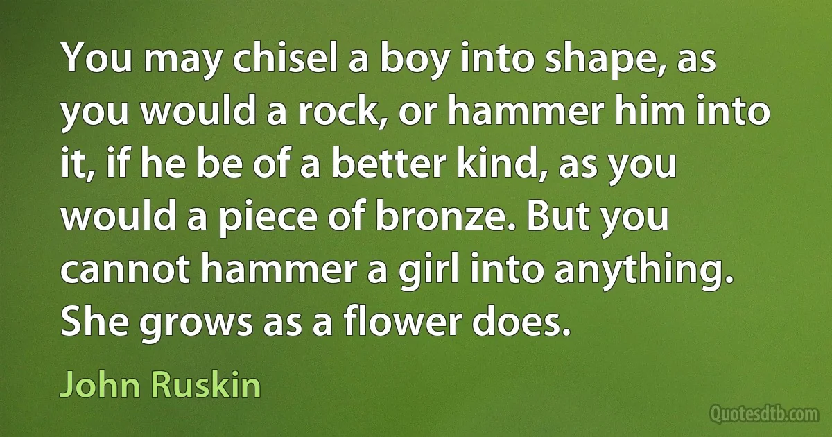 You may chisel a boy into shape, as you would a rock, or hammer him into it, if he be of a better kind, as you would a piece of bronze. But you cannot hammer a girl into anything. She grows as a flower does. (John Ruskin)