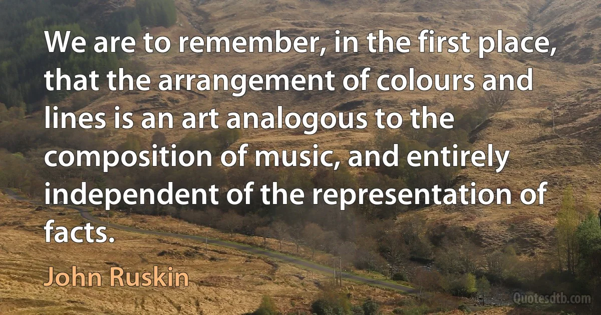 We are to remember, in the first place, that the arrangement of colours and lines is an art analogous to the composition of music, and entirely independent of the representation of facts. (John Ruskin)