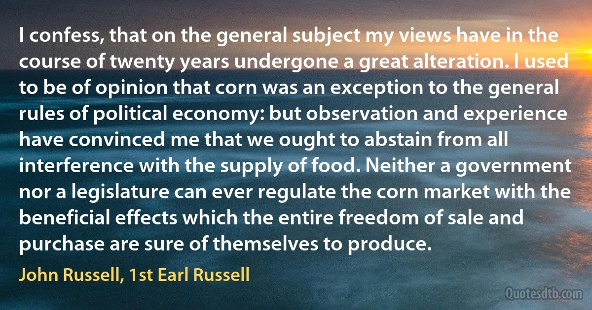 I confess, that on the general subject my views have in the course of twenty years undergone a great alteration. I used to be of opinion that corn was an exception to the general rules of political economy: but observation and experience have convinced me that we ought to abstain from all interference with the supply of food. Neither a government nor a legislature can ever regulate the corn market with the beneficial effects which the entire freedom of sale and purchase are sure of themselves to produce. (John Russell, 1st Earl Russell)