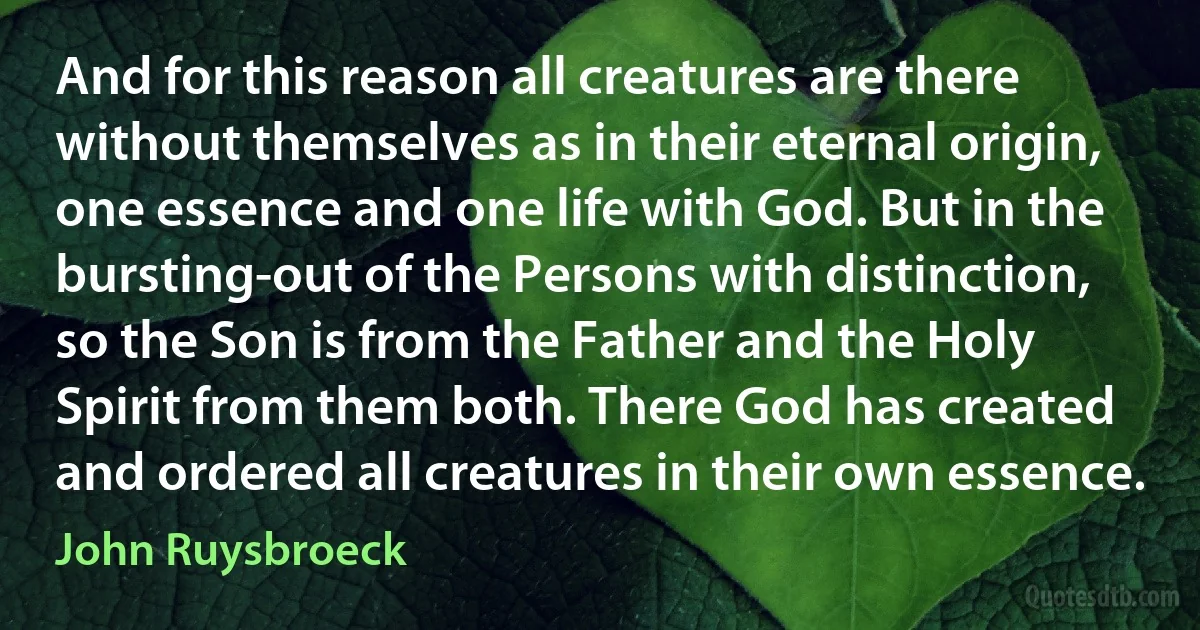 And for this reason all creatures are there without themselves as in their eternal origin, one essence and one life with God. But in the bursting-out of the Persons with distinction, so the Son is from the Father and the Holy Spirit from them both. There God has created and ordered all creatures in their own essence. (John Ruysbroeck)