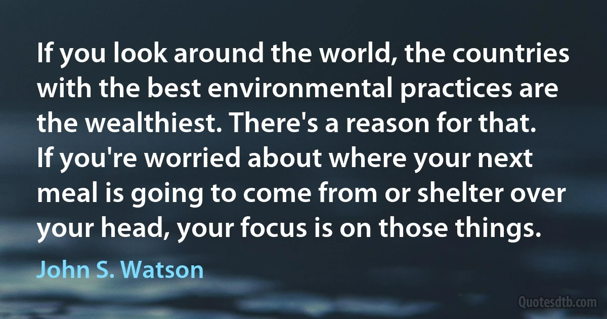 If you look around the world, the countries with the best environmental practices are the wealthiest. There's a reason for that. If you're worried about where your next meal is going to come from or shelter over your head, your focus is on those things. (John S. Watson)