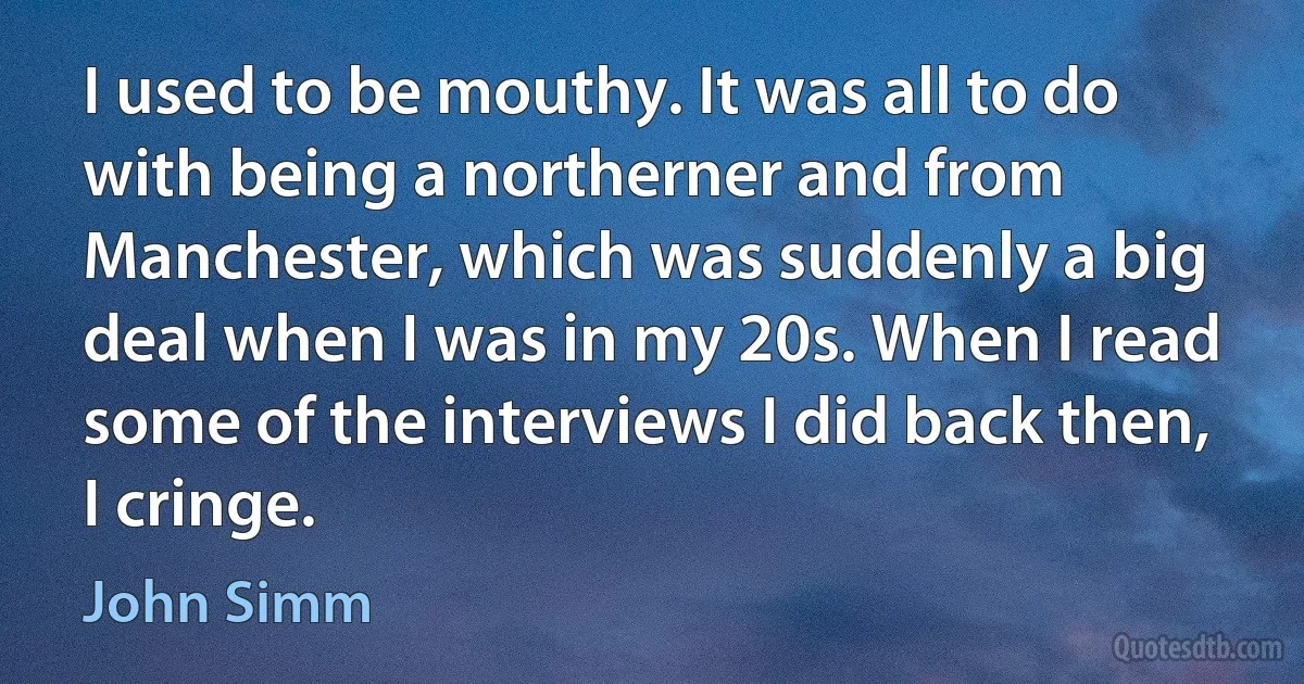 I used to be mouthy. It was all to do with being a northerner and from Manchester, which was suddenly a big deal when I was in my 20s. When I read some of the interviews I did back then, I cringe. (John Simm)