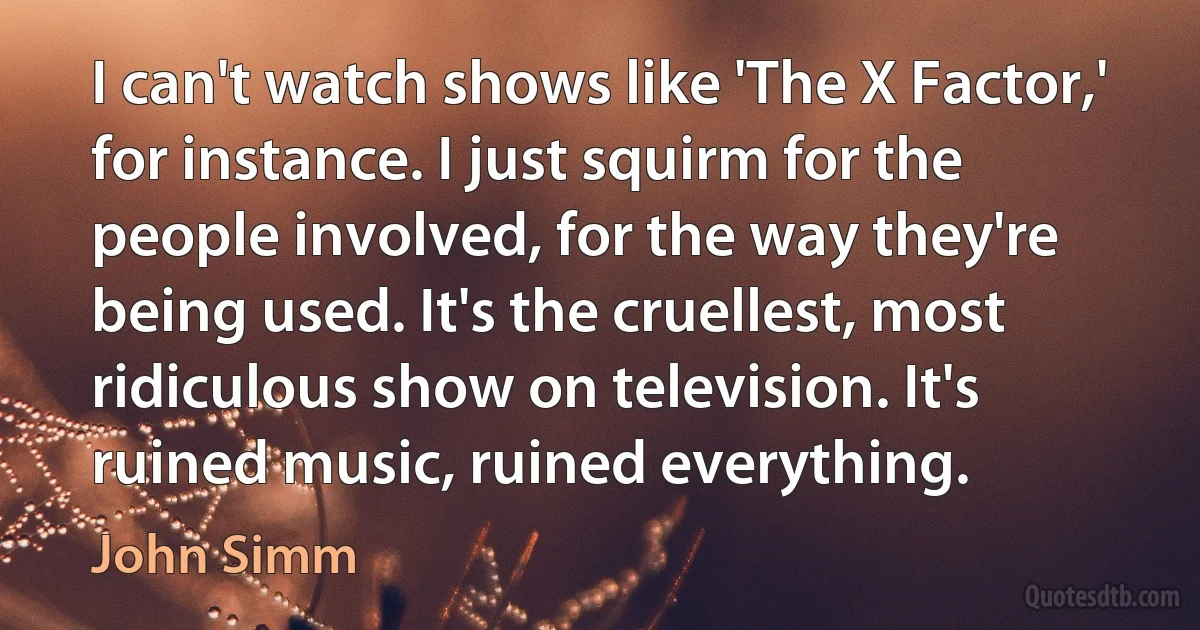 I can't watch shows like 'The X Factor,' for instance. I just squirm for the people involved, for the way they're being used. It's the cruellest, most ridiculous show on television. It's ruined music, ruined everything. (John Simm)