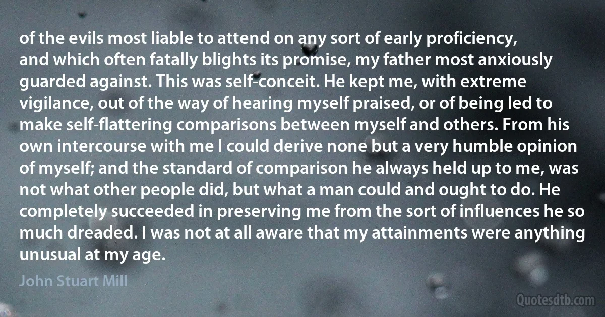 of the evils most liable to attend on any sort of early proficiency, and which often fatally blights its promise, my father most anxiously guarded against. This was self-conceit. He kept me, with extreme vigilance, out of the way of hearing myself praised, or of being led to make self-flattering comparisons between myself and others. From his own intercourse with me I could derive none but a very humble opinion of myself; and the standard of comparison he always held up to me, was not what other people did, but what a man could and ought to do. He completely succeeded in preserving me from the sort of influences he so much dreaded. I was not at all aware that my attainments were anything unusual at my age. (John Stuart Mill)