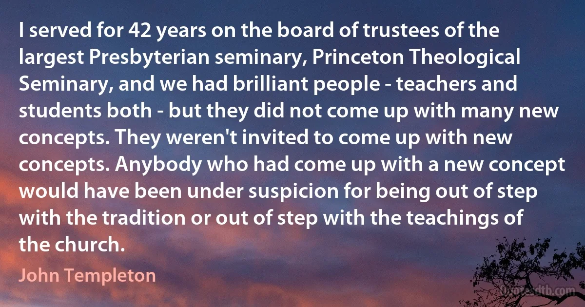 I served for 42 years on the board of trustees of the largest Presbyterian seminary, Princeton Theological Seminary, and we had brilliant people - teachers and students both - but they did not come up with many new concepts. They weren't invited to come up with new concepts. Anybody who had come up with a new concept would have been under suspicion for being out of step with the tradition or out of step with the teachings of the church. (John Templeton)