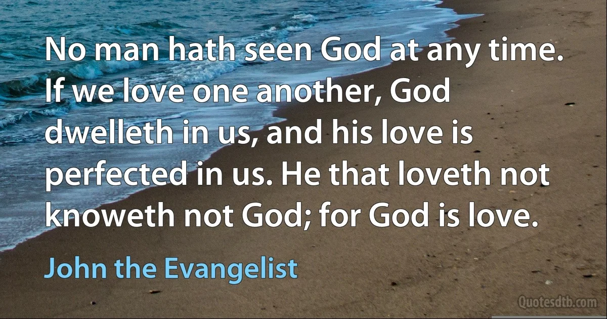 No man hath seen God at any time. If we love one another, God dwelleth in us, and his love is perfected in us. He that loveth not knoweth not God; for God is love. (John the Evangelist)