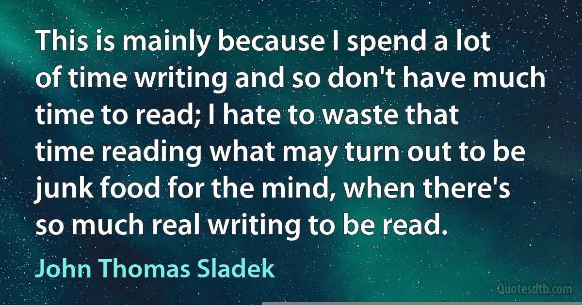 This is mainly because I spend a lot of time writing and so don't have much time to read; I hate to waste that time reading what may turn out to be junk food for the mind, when there's so much real writing to be read. (John Thomas Sladek)