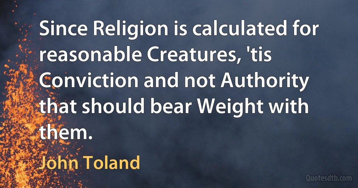 Since Religion is calculated for reasonable Creatures, 'tis Conviction and not Authority that should bear Weight with them. (John Toland)