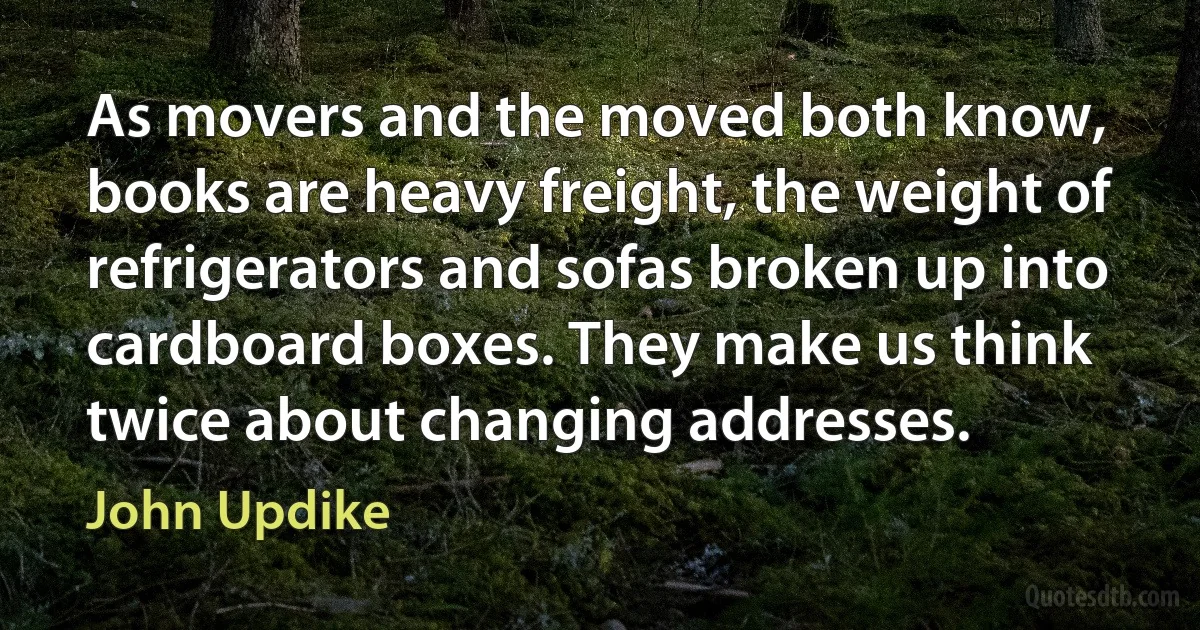 As movers and the moved both know, books are heavy freight, the weight of refrigerators and sofas broken up into cardboard boxes. They make us think twice about changing addresses. (John Updike)