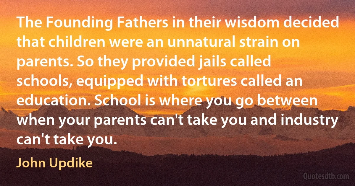 The Founding Fathers in their wisdom decided that children were an unnatural strain on parents. So they provided jails called schools, equipped with tortures called an education. School is where you go between when your parents can't take you and industry can't take you. (John Updike)