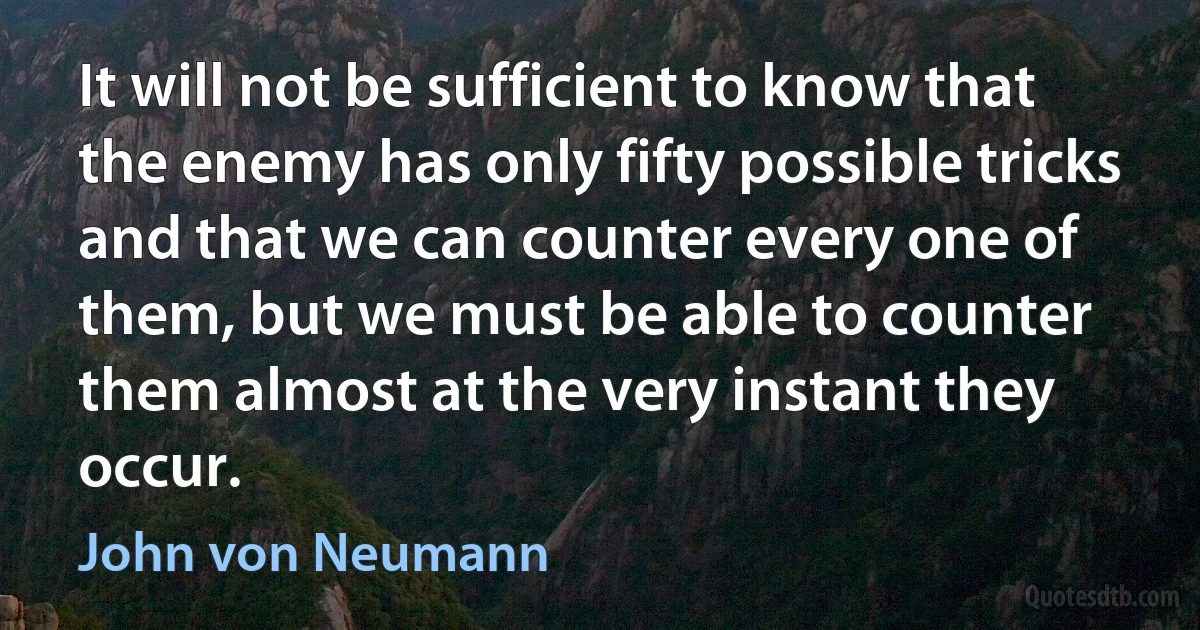 It will not be sufficient to know that the enemy has only fifty possible tricks and that we can counter every one of them, but we must be able to counter them almost at the very instant they occur. (John von Neumann)