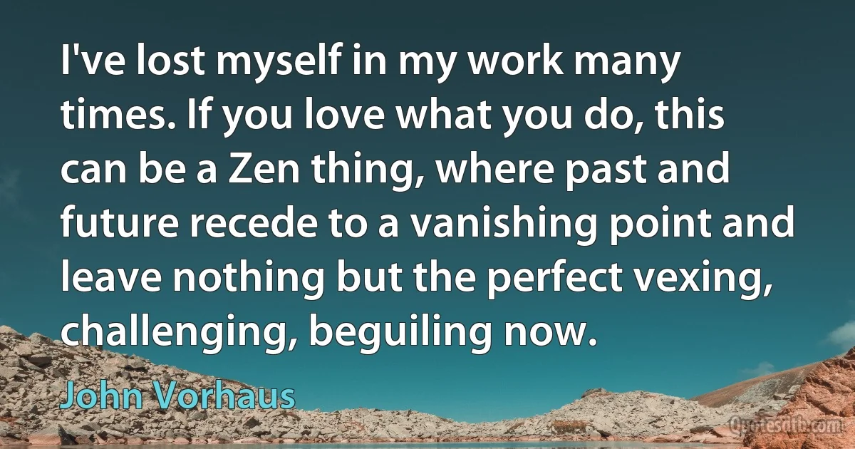 I've lost myself in my work many times. If you love what you do, this can be a Zen thing, where past and future recede to a vanishing point and leave nothing but the perfect vexing, challenging, beguiling now. (John Vorhaus)