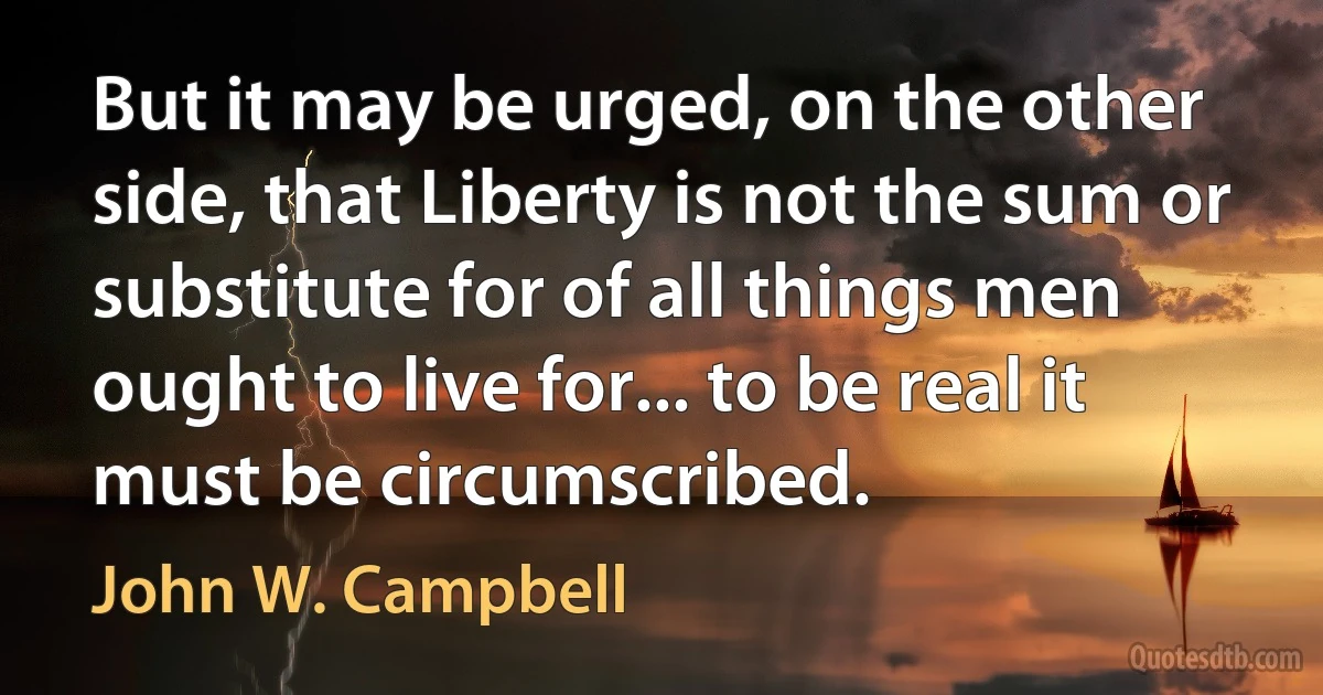 But it may be urged, on the other side, that Liberty is not the sum or substitute for of all things men ought to live for... to be real it must be circumscribed. (John W. Campbell)