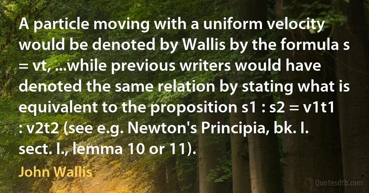 A particle moving with a uniform velocity would be denoted by Wallis by the formula s = vt, ...while previous writers would have denoted the same relation by stating what is equivalent to the proposition s1 : s2 = v1t1 : v2t2 (see e.g. Newton's Principia, bk. I. sect. I., lemma 10 or 11). (John Wallis)