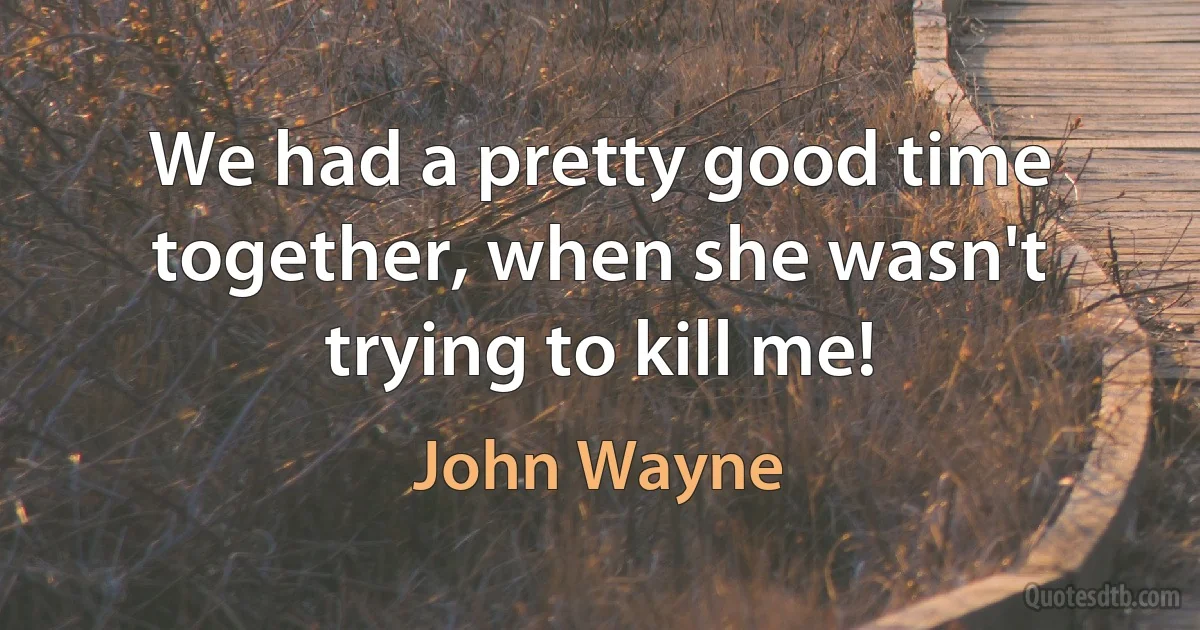 We had a pretty good time together, when she wasn't trying to kill me! (John Wayne)