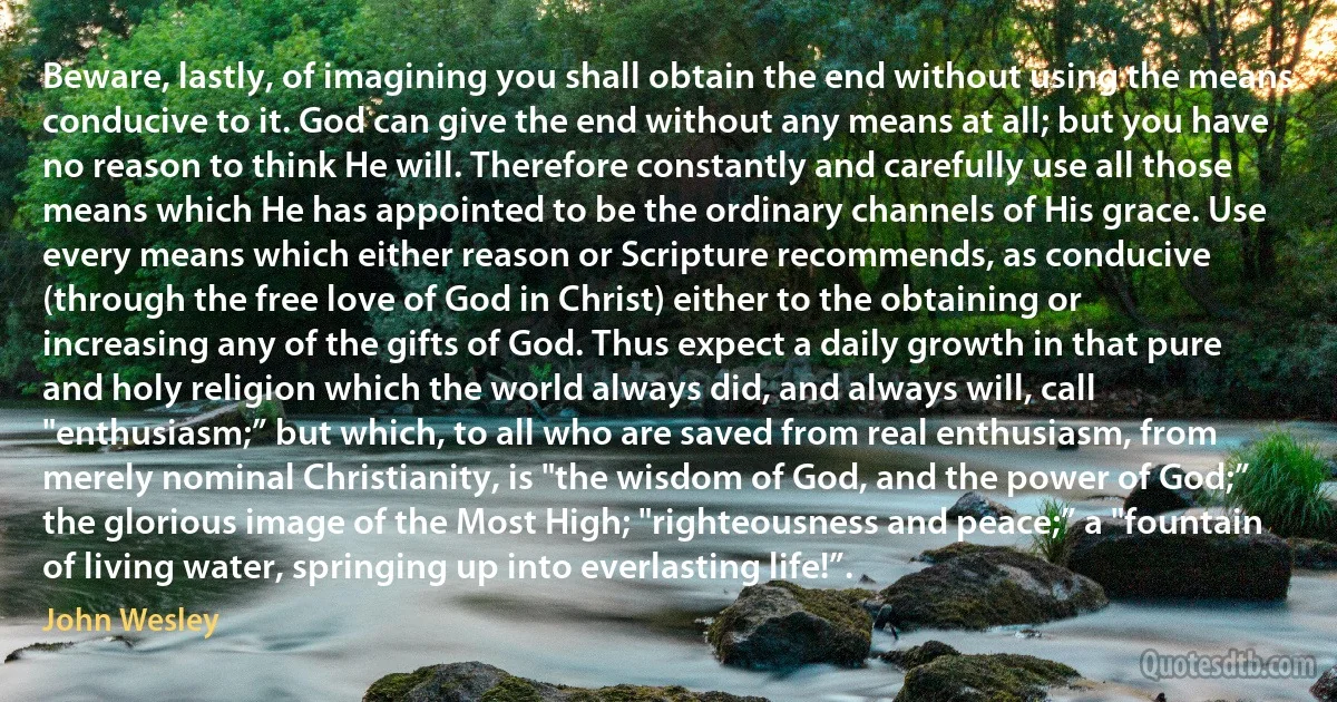 Beware, lastly, of imagining you shall obtain the end without using the means conducive to it. God can give the end without any means at all; but you have no reason to think He will. Therefore constantly and carefully use all those means which He has appointed to be the ordinary channels of His grace. Use every means which either reason or Scripture recommends, as conducive (through the free love of God in Christ) either to the obtaining or increasing any of the gifts of God. Thus expect a daily growth in that pure and holy religion which the world always did, and always will, call "enthusiasm;” but which, to all who are saved from real enthusiasm, from merely nominal Christianity, is "the wisdom of God, and the power of God;” the glorious image of the Most High; "righteousness and peace;” a "fountain of living water, springing up into everlasting life!”. (John Wesley)