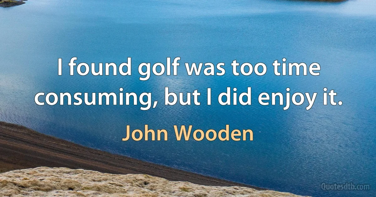 I found golf was too time consuming, but I did enjoy it. (John Wooden)