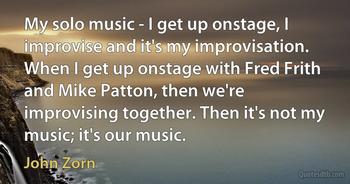 My solo music - I get up onstage, I improvise and it's my improvisation. When I get up onstage with Fred Frith and Mike Patton, then we're improvising together. Then it's not my music; it's our music. (John Zorn)