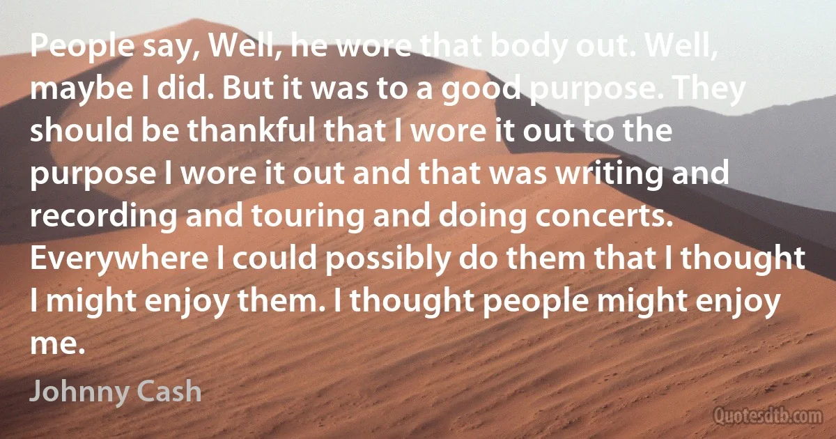 People say, Well, he wore that body out. Well, maybe I did. But it was to a good purpose. They should be thankful that I wore it out to the purpose I wore it out and that was writing and recording and touring and doing concerts. Everywhere I could possibly do them that I thought I might enjoy them. I thought people might enjoy me. (Johnny Cash)