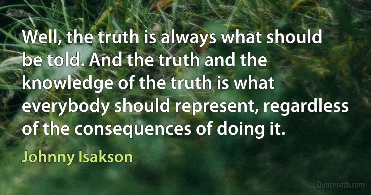 Well, the truth is always what should be told. And the truth and the knowledge of the truth is what everybody should represent, regardless of the consequences of doing it. (Johnny Isakson)