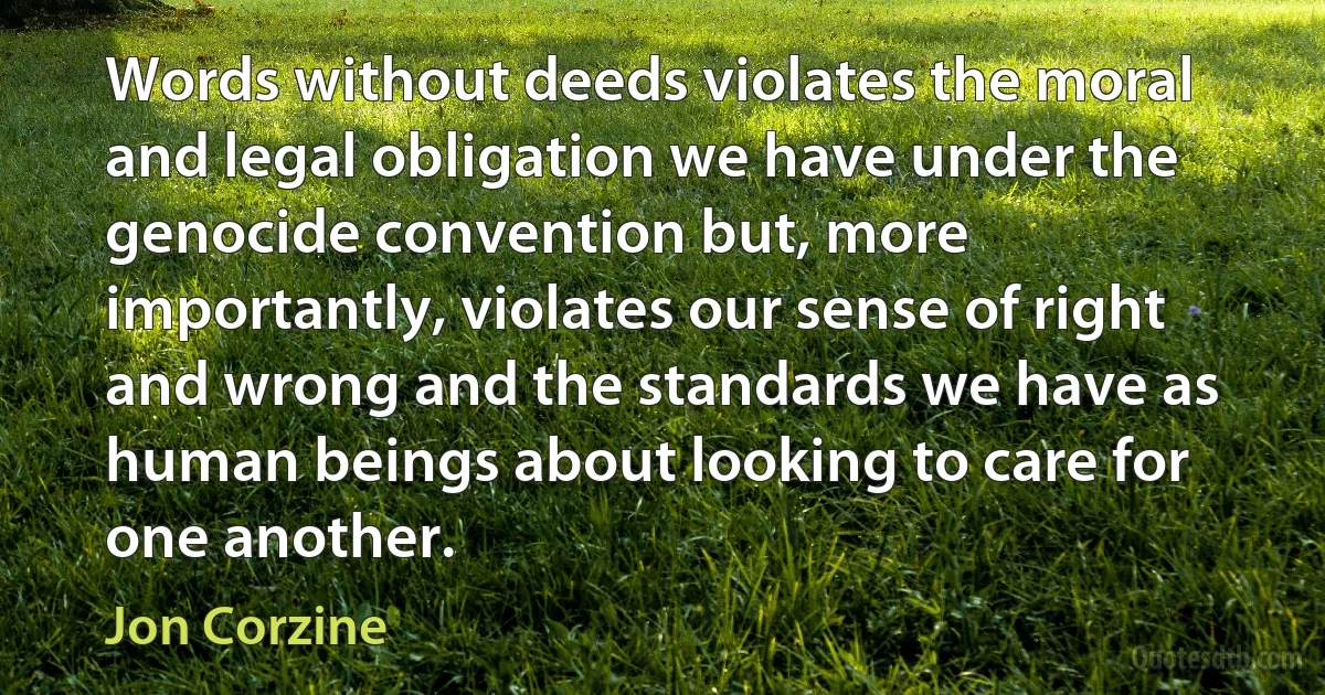 Words without deeds violates the moral and legal obligation we have under the genocide convention but, more importantly, violates our sense of right and wrong and the standards we have as human beings about looking to care for one another. (Jon Corzine)