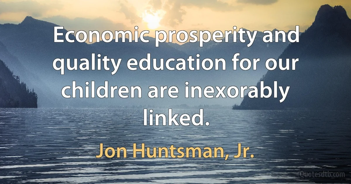 Economic prosperity and quality education for our children are inexorably linked. (Jon Huntsman, Jr.)